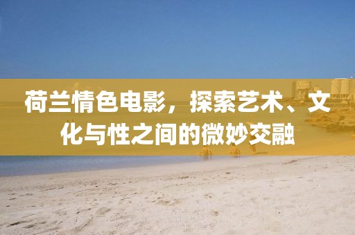 荷蘭情色電影，探索藝術(shù)、文化與性之間的微妙交融
