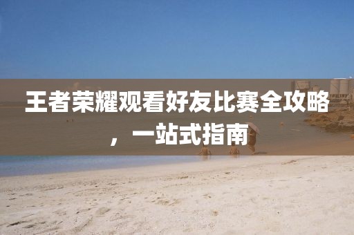 王者榮耀觀看好友比賽全攻略，一站式指南