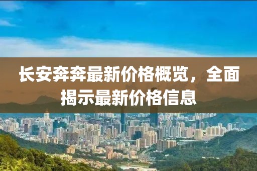 長(zhǎng)安奔奔最新價(jià)格概覽，全面揭示最新價(jià)格信息
