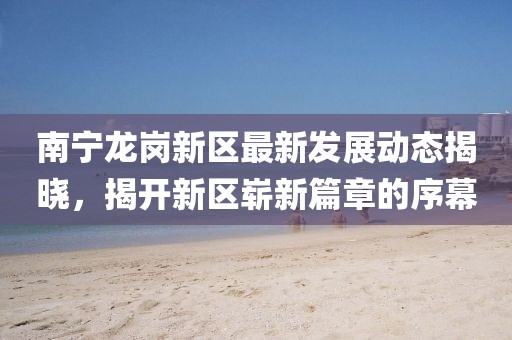 南寧龍崗新區(qū)最新發(fā)展動態(tài)揭曉，揭開新區(qū)嶄新篇章的序幕