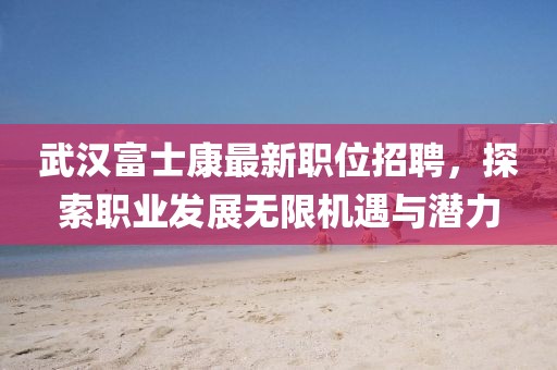 武漢富士康最新職位招聘，探索職業(yè)發(fā)展無限機遇與潛力