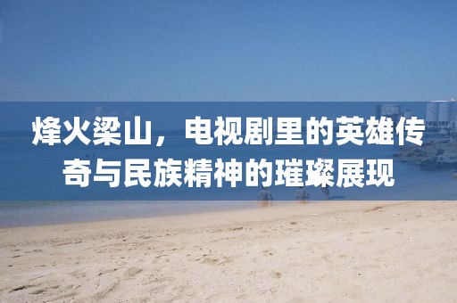 烽火梁山，電視劇里的英雄傳奇與民族精神的璀璨展現(xiàn)