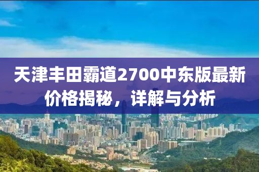 天津豐田霸道2700中東版最新價(jià)格揭秘，詳解與分析