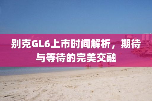 別克GL6上市時間解析，期待與等待的完美交融