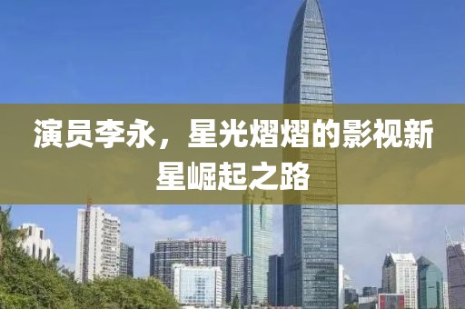 演員李永，星光熠熠的影視新星崛起之路