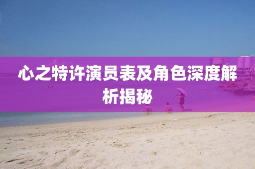 心之特許演員表及角色深度解析揭秘