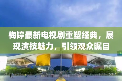 梅婷最新電視劇重塑經(jīng)典，展現(xiàn)演技魅力，引領(lǐng)觀眾矚目