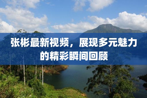 張彬最新視頻，展現(xiàn)多元魅力的精彩瞬間回顧