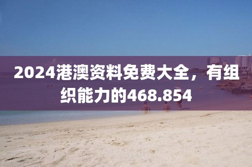 2024港澳資料免費大全，有組織能力的468.854