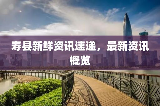 壽縣新鮮資訊速遞，最新資訊概覽