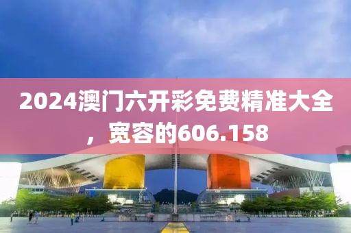 2024澳門六開彩免費精準大全，寬容的606.158