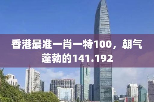 香港最準一肖一特100，朝氣蓬勃的141.192