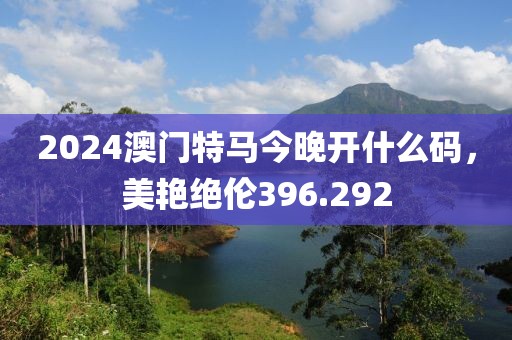2024澳門特馬今晚開什么碼，美艷絕倫396.292