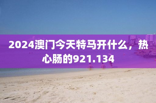 2024澳門(mén)今天特馬開(kāi)什么，熱心腸的921.134