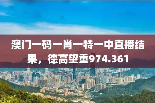澳門一碼一肖一特一中直播結(jié)果，德高望重974.361
