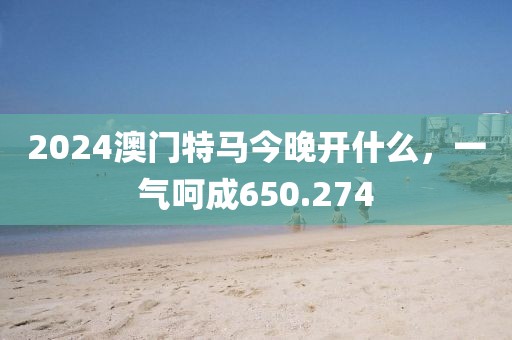 2024澳門特馬今晚開什么，一氣呵成650.274