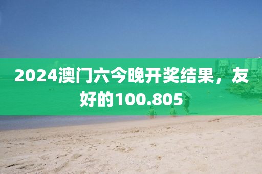2024澳門(mén)六今晚開(kāi)獎(jiǎng)結(jié)果，友好的100.805