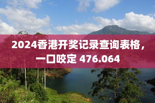 2024香港開獎記錄查詢表格，一口咬定 476.064
