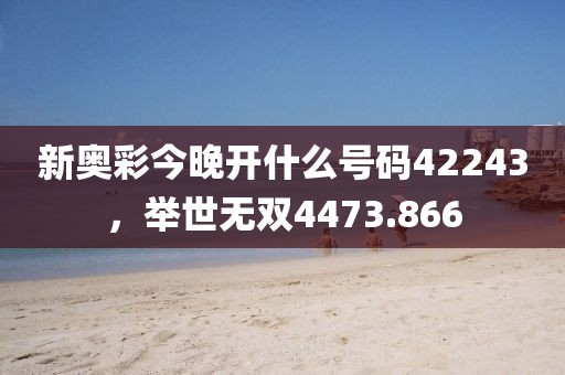 新奧彩今晚開什么號碼42243，舉世無雙4473.866