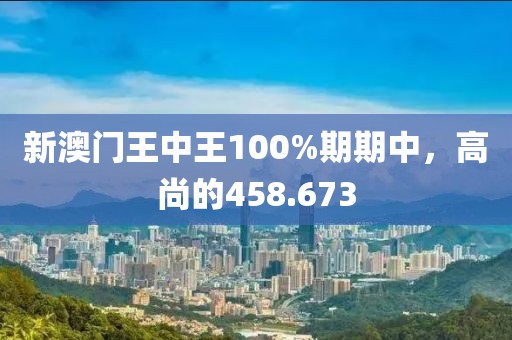 新澳門王中王100%期期中，高尚的458.673