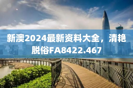 新澳2024最新資料大全，清艷脫俗FA8422.467