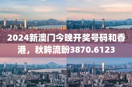 2024新澳門今晚開獎號碼和香港，秋眸流盼3870.6123