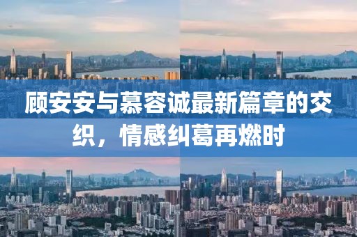 顧安安與慕容誠最新篇章的交織，情感糾葛再燃時