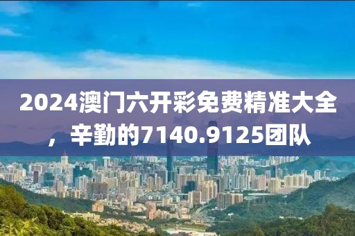 2024澳門六開彩免費精準(zhǔn)大全，辛勤的7140.9125團(tuán)隊