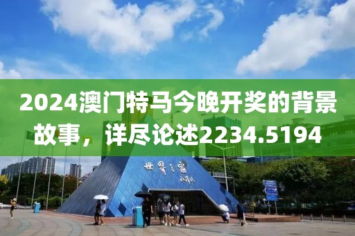 2024澳門特馬今晚開獎的背景故事，詳盡論述2234.5194