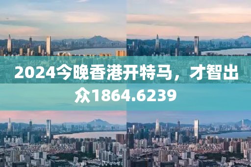 2024今晚香港開特馬，才智出眾1864.6239