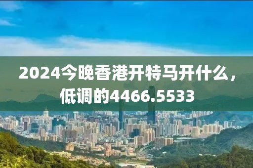 2024今晚香港開特馬開什么，低調(diào)的4466.5533