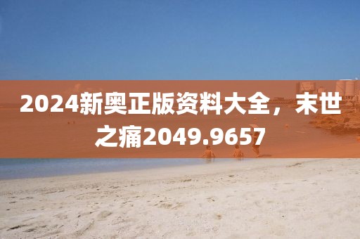 2024新奧正版資料大全，末世之痛2049.9657