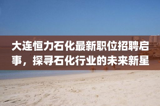 大連恒力石化最新職位招聘啟事，探尋石化行業(yè)的未來新星