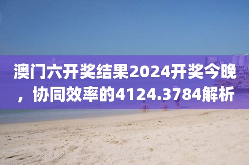 澳門六開獎結果2024開獎今晚，協同效率的4124.3784解析