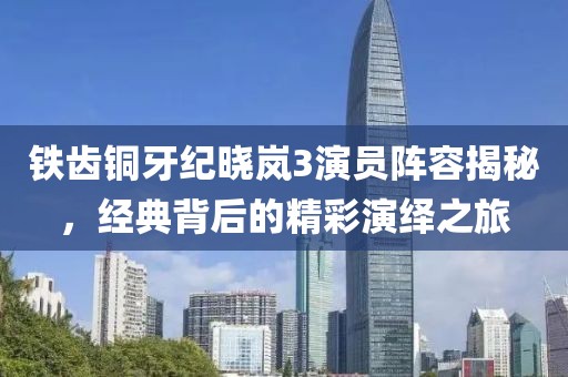 鐵齒銅牙紀(jì)曉嵐3演員陣容揭秘，經(jīng)典背后的精彩演繹之旅