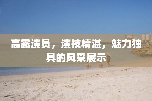 高露演員，演技精湛，魅力獨(dú)具的風(fēng)采展示