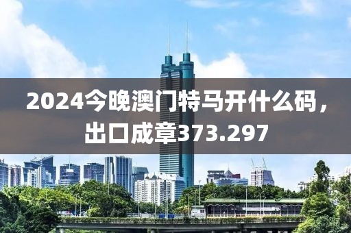 2024今晚澳門特馬開什么碼，出口成章373.297
