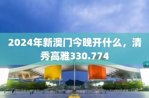 2024年新澳門今晚開什么，清秀高雅330.774