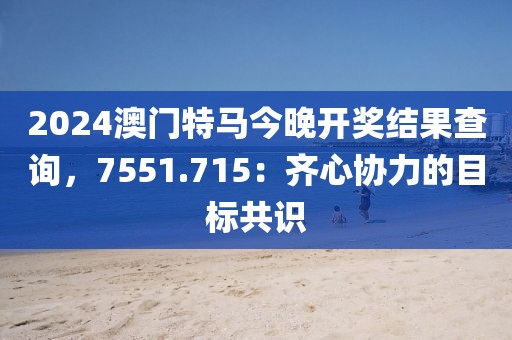 2024澳門特馬今晚開獎結果查詢，7551.715：齊心協(xié)力的目標共識