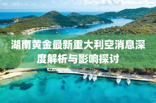 湖南黃金最新重大利空消息深度解析與影響探討