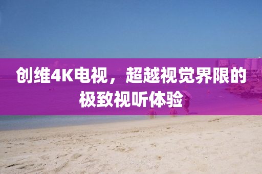 創(chuàng)維4K電視，超越視覺界限的極致視聽體驗(yàn)