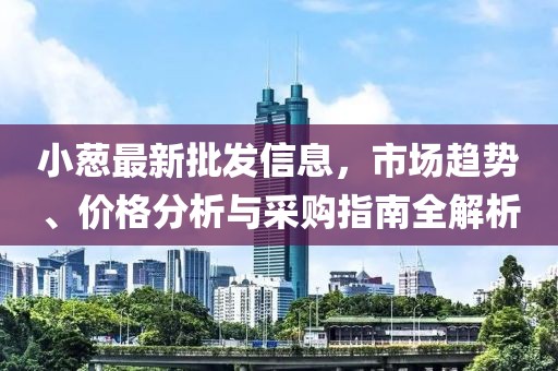 小蔥最新批發(fā)信息，市場趨勢、價格分析與采購指南全解析