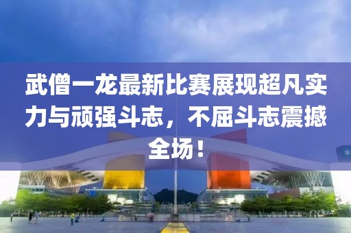 武僧一龍最新比賽展現(xiàn)超凡實(shí)力與頑強(qiáng)斗志，不屈斗志震撼全場(chǎng)！