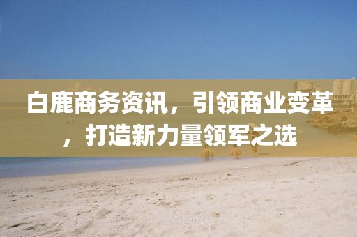白鹿商務(wù)資訊，引領(lǐng)商業(yè)變革，打造新力量領(lǐng)軍之選
