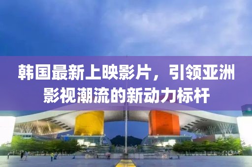 韓國最新上映影片，引領(lǐng)亞洲影視潮流的新動力標(biāo)桿