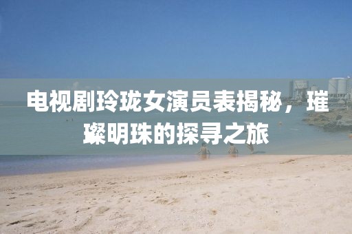 電視劇玲瓏女演員表揭秘，璀璨明珠的探尋之旅