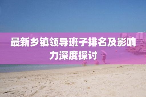 最新鄉(xiāng)鎮(zhèn)領(lǐng)導(dǎo)班子排名及影響力深度探討