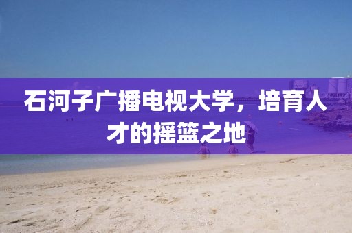 石河子廣播電視大學，培育人才的搖籃之地