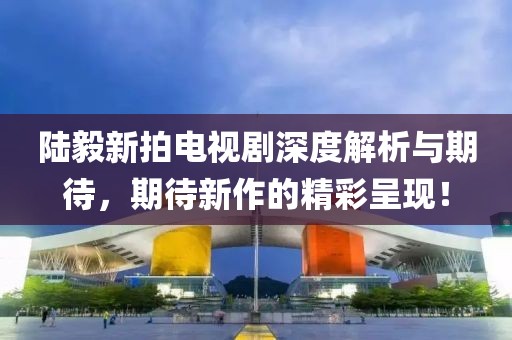 陸毅新拍電視劇深度解析與期待，期待新作的精彩呈現(xiàn)！