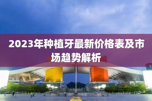2023年種植牙最新價(jià)格表及市場(chǎng)趨勢(shì)解析